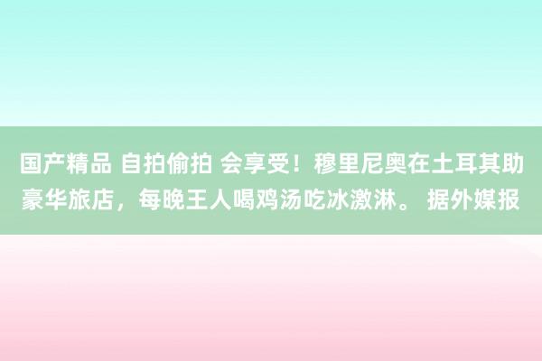 国产精品 自拍偷拍 会享受！穆里尼奥在土耳其助豪华旅店，每晚王人喝鸡汤吃冰激淋。 据外媒报