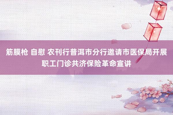 筋膜枪 自慰 农刊行普洱市分行邀请市医保局开展职工门诊共济保险革命宣讲