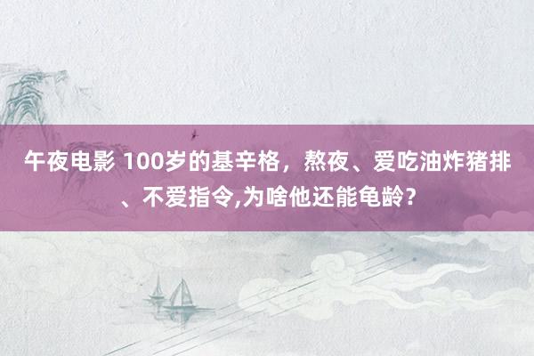 午夜电影 100岁的基辛格，熬夜、爱吃油炸猪排、不爱指令，为啥他还能龟龄？