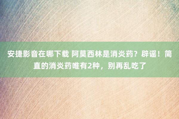 安捷影音在哪下载 阿莫西林是消炎药？辟谣！简直的消炎药唯有2种，别再乱吃了