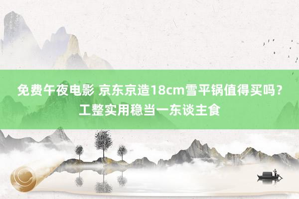 免费午夜电影 京东京造18cm雪平锅值得买吗？工整实用稳当一东谈主食