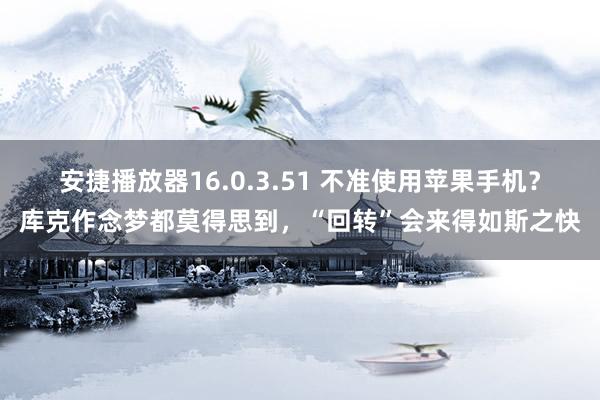 安捷播放器16.0.3.51 不准使用苹果手机？库克作念梦都莫得思到，“回转”会来得如斯之快