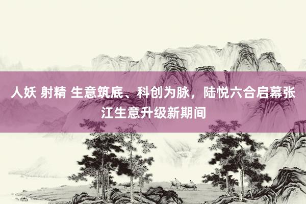 人妖 射精 生意筑底、科创为脉，陆悦六合启幕张江生意升级新期间