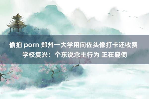 偷拍 porn 郑州一大学用向佐头像打卡还收费 学校复兴：个东说念主行为 正在窥伺