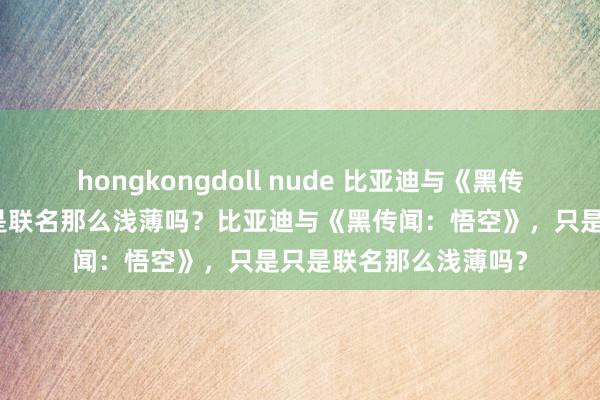 hongkongdoll nude 比亚迪与《黑传闻：悟空》，只是只是联名那么浅薄吗？比亚迪与《黑传闻：悟空》，只是只是联名那么浅薄吗？