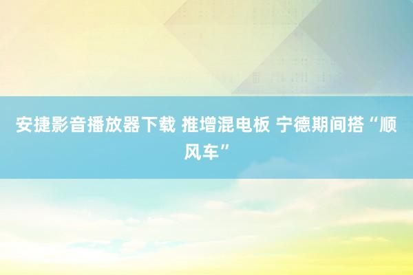 安捷影音播放器下载 推增混电板 宁德期间搭“顺风车”