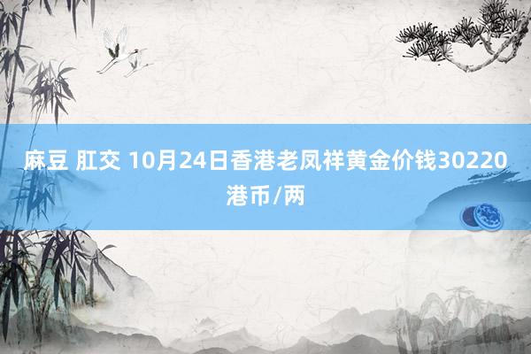 麻豆 肛交 10月24日香港老凤祥黄金价钱30220港币/两