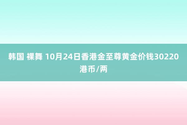 韩国 裸舞 10月24日香港金至尊黄金价钱30220港币/两