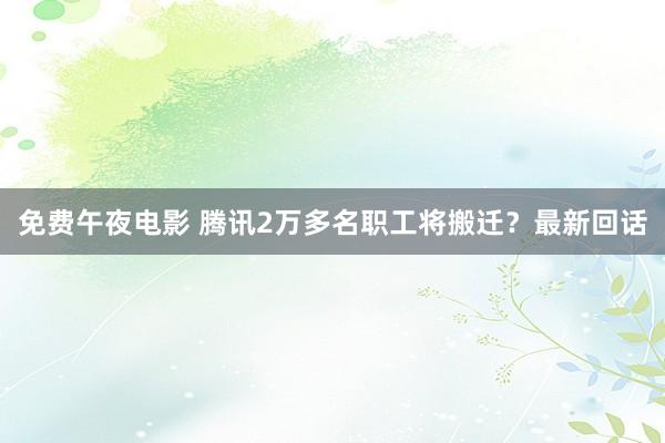 免费午夜电影 腾讯2万多名职工将搬迁？最新回话