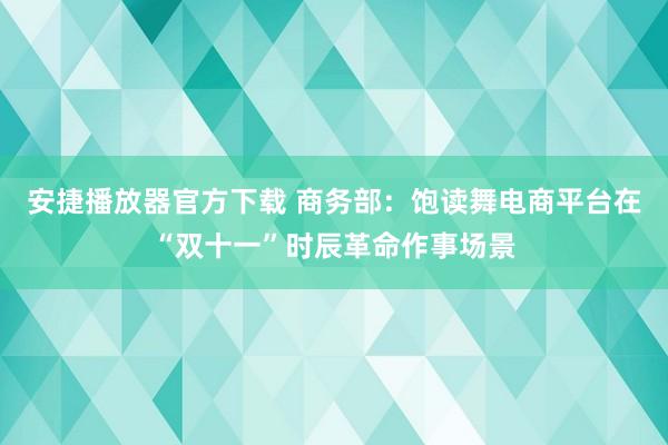 安捷播放器官方下载 商务部：饱读舞电商平台在“双十一”时辰革命作事场景