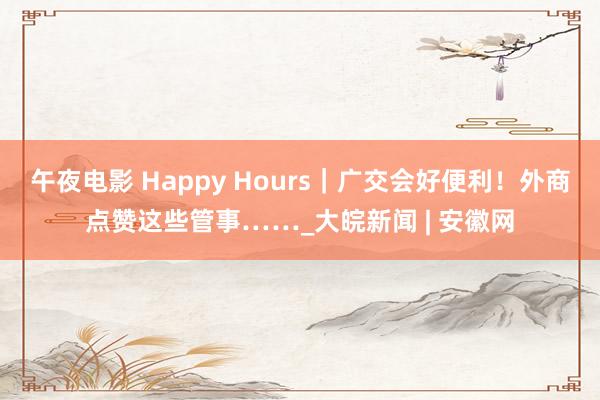 午夜电影 Happy Hours｜广交会好便利！外商点赞这些管事……_大皖新闻 | 安徽网