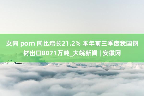 女同 porn 同比增长21.2% 本年前三季度我国钢材出口8071万吨_大皖新闻 | 安徽网