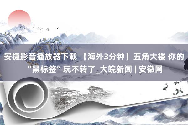 安捷影音播放器下载 【海外3分钟】五角大楼 你的“黑标签”玩不转了_大皖新闻 | 安徽网