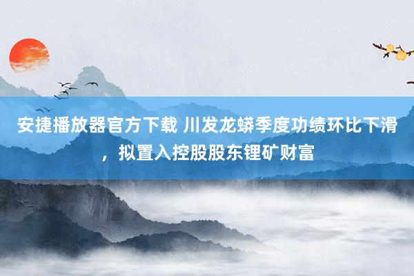 安捷播放器官方下载 川发龙蟒季度功绩环比下滑，拟置入控股股东锂矿财富