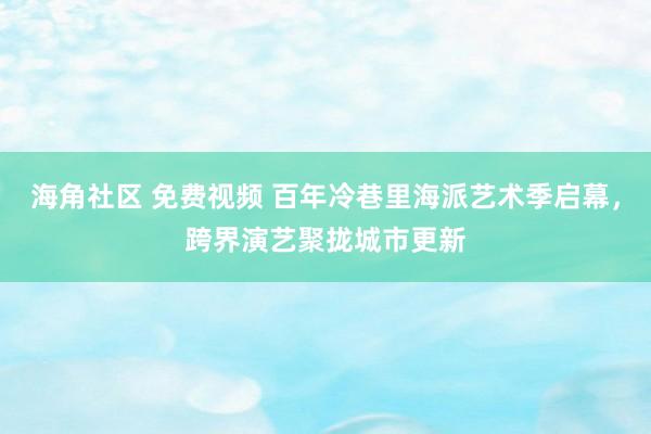 海角社区 免费视频 百年冷巷里海派艺术季启幕，跨界演艺聚拢城市更新