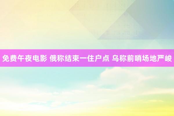 免费午夜电影 俄称结束一住户点 乌称前哨场地严峻