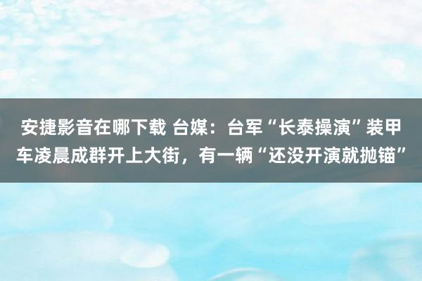 安捷影音在哪下载 台媒：台军“长泰操演”装甲车凌晨成群开上大街，有一辆“还没开演就抛锚”