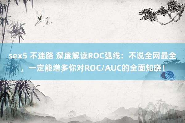 sex5 不迷路 深度解读ROC弧线：不说全网最全，一定能增多你对ROC/AUC的全面知晓！