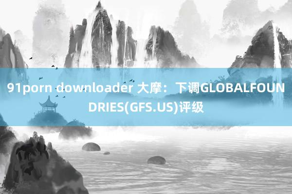 91porn downloader 大摩：下调GLOBALFOUNDRIES(GFS.US)评级