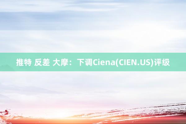 推特 反差 大摩：下调Ciena(CIEN.US)评级