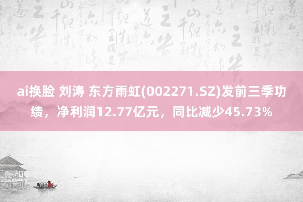 ai换脸 刘涛 东方雨虹(002271.SZ)发前三季功绩，净利润12.77亿元，同比减少45.73%