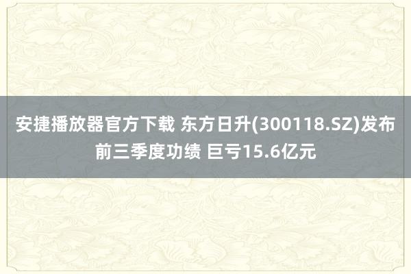 安捷播放器官方下载 东方日升(300118.SZ)发布前三季度功绩 巨亏15.6亿元