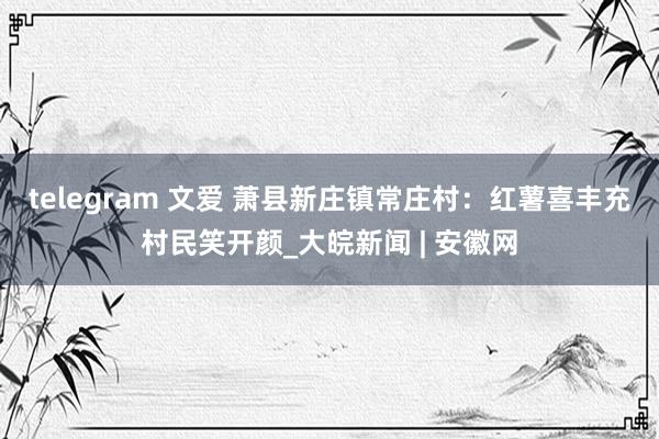 telegram 文爱 萧县新庄镇常庄村：红薯喜丰充村民笑开颜_大皖新闻 | 安徽网