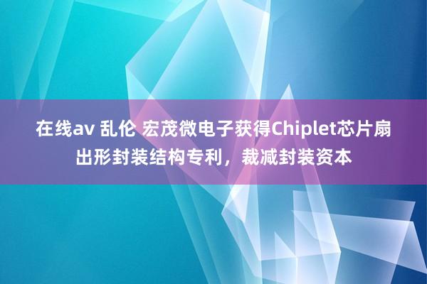 在线av 乱伦 宏茂微电子获得Chiplet芯片扇出形封装结构专利，裁减封装资本