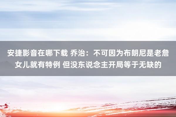 安捷影音在哪下载 乔治：不可因为布朗尼是老詹女儿就有特例 但没东说念主开局等于无缺的