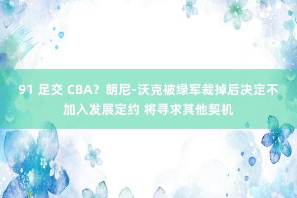 91 足交 CBA？朗尼-沃克被绿军裁掉后决定不加入发展定约 将寻求其他契机