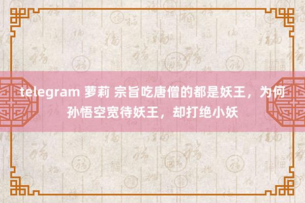 telegram 萝莉 宗旨吃唐僧的都是妖王，为何孙悟空宽待妖王，却打绝小妖