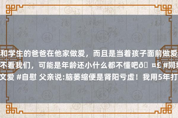 和学生的爸爸在他家做爱，而且是当着孩子面前做爱，太刺激了，孩子完全不看我们，可能是年龄还小什么都不懂吧🤣 #同城 #文爱 #自慰 父亲说:脑萎缩便是肾阳亏虚！我用5年打磨出一张方子，调整422位