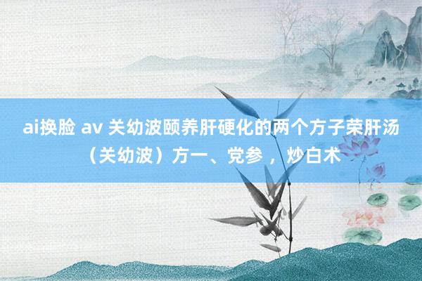 ai换脸 av 关幼波颐养肝硬化的两个方子荣肝汤（关幼波）方一、党参 ，炒白术