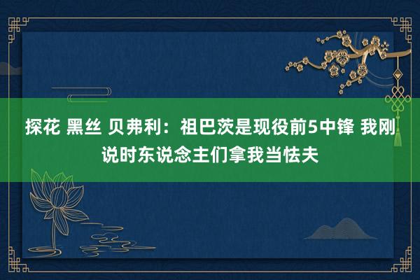 探花 黑丝 贝弗利：祖巴茨是现役前5中锋 我刚说时东说念主们拿我当怯夫