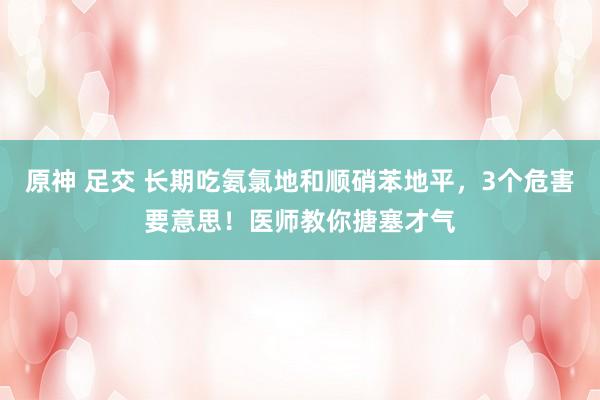 原神 足交 长期吃氨氯地和顺硝苯地平，3个危害要意思！医师教你搪塞才气