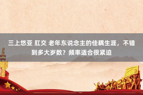 三上悠亚 肛交 老年东说念主的佳耦生涯，不错到多大岁数？频率适合很紧迫