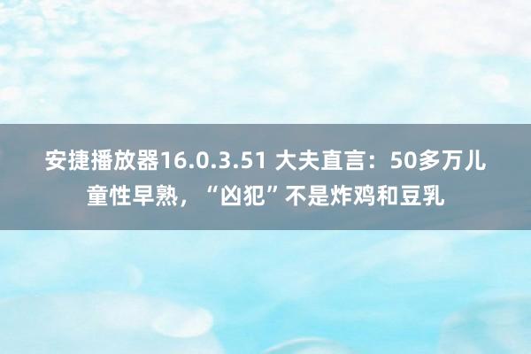 安捷播放器16.0.3.51 大夫直言：50多万儿童性早熟，“凶犯”不是炸鸡和豆乳