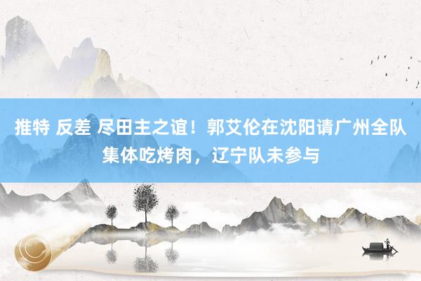 推特 反差 尽田主之谊！郭艾伦在沈阳请广州全队集体吃烤肉，辽宁队未参与