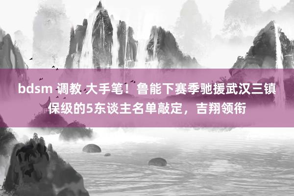 bdsm 调教 大手笔！鲁能下赛季驰援武汉三镇保级的5东谈主名单敲定，吉翔领衔