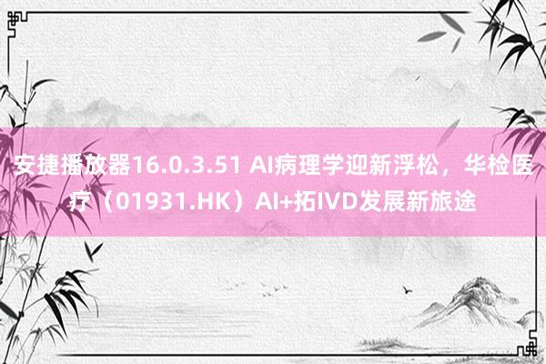 安捷播放器16.0.3.51 AI病理学迎新浮松，华检医疗（01931.HK）AI+拓IVD发展新旅途