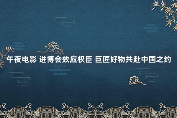 午夜电影 进博会效应权臣 巨匠好物共赴中国之约