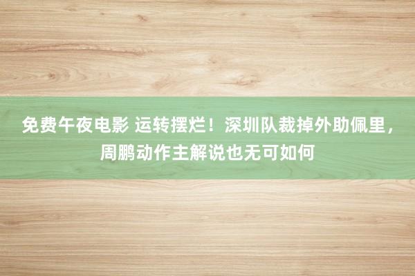 免费午夜电影 运转摆烂！深圳队裁掉外助佩里，周鹏动作主解说也无可如何