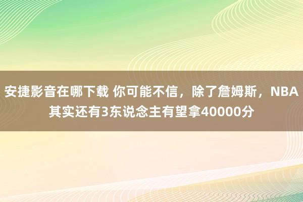 安捷影音在哪下载 你可能不信，除了詹姆斯，NBA其实还有3东说念主有望拿40000分