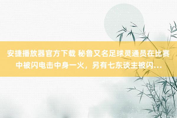 安捷播放器官方下载 秘鲁又名足球灵通员在比赛中被闪电击中身一火，另有七东谈主被闪…