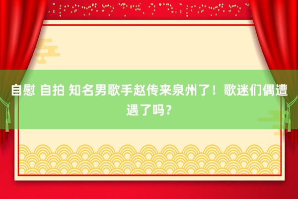 自慰 自拍 知名男歌手赵传来泉州了！歌迷们偶遭遇了吗？