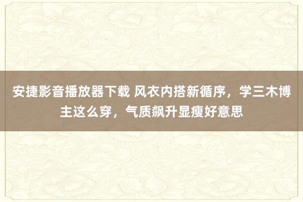 安捷影音播放器下载 风衣内搭新循序，学三木博主这么穿，气质飙升显瘦好意思