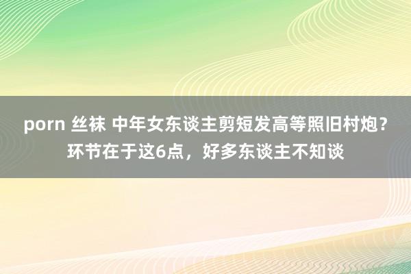 porn 丝袜 中年女东谈主剪短发高等照旧村炮？环节在于这6点，好多东谈主不知谈