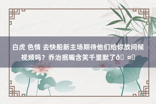 白虎 色情 去快船新主场期待他们给你放问候视频吗？乔治抿嘴含笑千里默了🤐