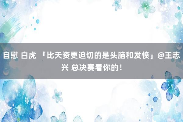 自慰 白虎 「比天资更迫切的是头脑和发愤」@王志兴 总决赛看你的！