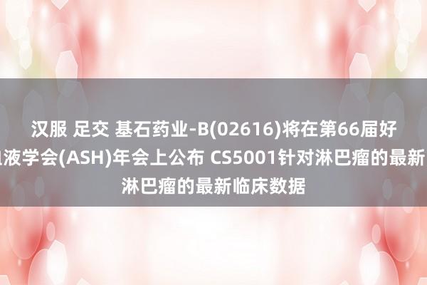 汉服 足交 基石药业-B(02616)将在第66届好意思国血液学会(ASH)年会上公布 CS5001针对淋巴瘤的最新临床数据